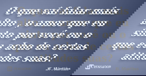 O que vai falar mais alto , o amor que eu sinto por você ou o que eu acho de certas atitudes suas?... Frase de B Martins.