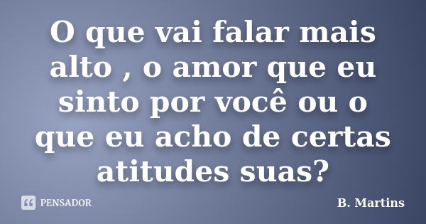 O que vai falar mais alto , o amor que eu sinto por você ou o que eu acho de certas atitudes suas?... Frase de B Martins.