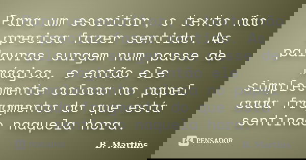 Para um escritor, o texto não precisa fazer sentido. As palavras surgem num passe de mágica, e então ele simplesmente coloca no papel cada fragmento do que está... Frase de B. Martins.