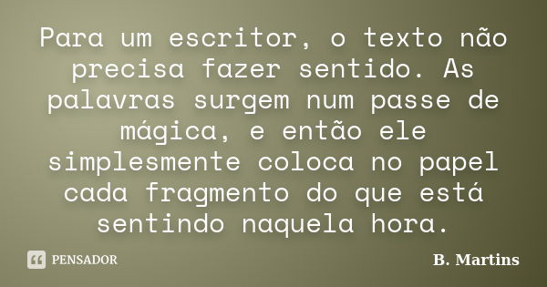 Para um escritor, o texto não precisa fazer sentido. As palavras surgem num passe de mágica, e então ele simplesmente coloca no papel cada fragmento do que está... Frase de B. Martins.