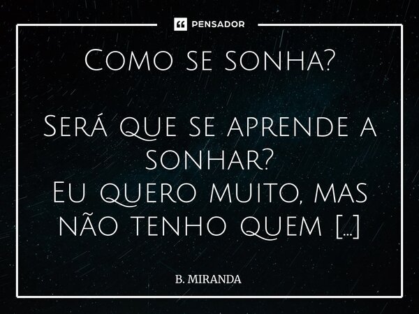 Como se sonha? Será que se aprende a sonhar? Eu quero muito, mas não tenho quem me ensine. Poderia ser você? A me mostrar o caminho, a me tomar pela mão? Quero... Frase de B. MIRANDA.