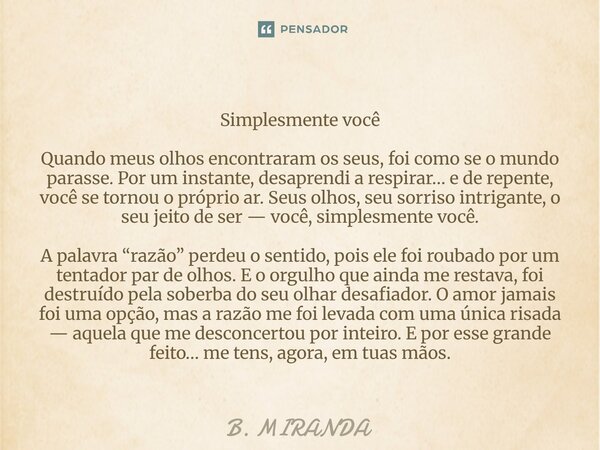 Simplesmente você Quando meus olhos encontraram os seus, foi como se o mundo parasse. Por um instante, desaprendi a respirar… e de repente, você se tornou o pró... Frase de B. MIRANDA.