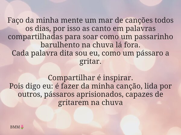 ⁠Faço da minha mente um mar de canções todos os dias, por isso as canto em palavras compartilhadas para soar como um passarinho barulhento na chuva lá fora. Cad... Frase de BMM.