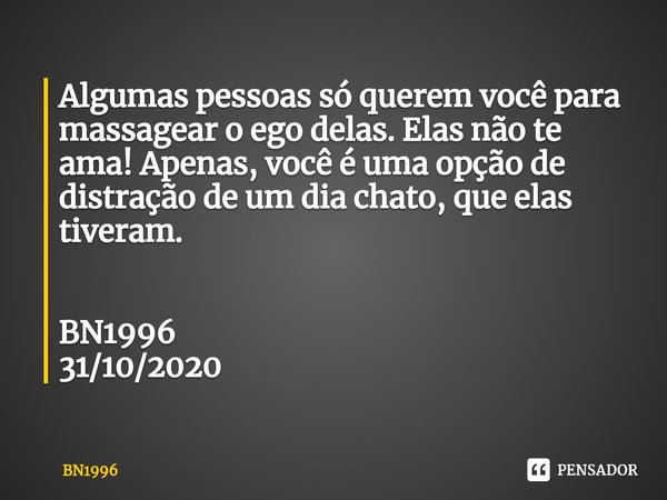 Algumas pessoas só querem você para massagear o ego delas. Elas não te ama! Apenas, você é uma opção de distração de um dia chato, que elas tiveram. BN1996
31/1... Frase de BN1996.
