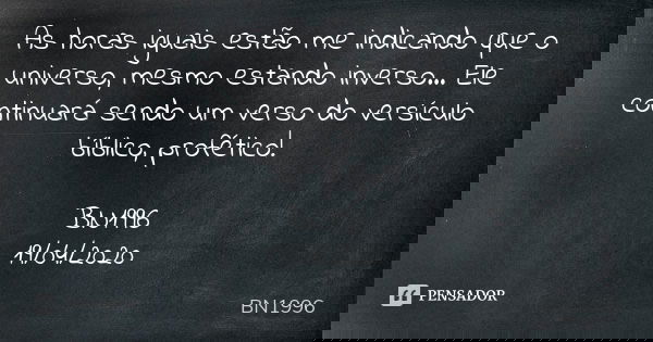 As horas iguais estão me indicando que o universo, mesmo estando inverso... Ele continuará sendo um verso do versículo bíblico, profético! BN1996
19/04/2020... Frase de BN1996.