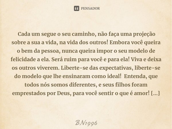  Cada um segue o seu caminho, não faça uma projeção sobre a sua a vida, na vida dos outros! Embora você queira o bem da pessoa, nunca queira impor o seu modelo... Frase de BN1996.