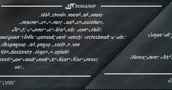 Não tenha medo de amar, mesmo se o mar, não se acalmar... De ti, o amor se fará céu, sem chão. Longe de quaisquer folha soprada pelo vento, retratando a dor. De... Frase de BN 1996.