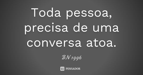 Toda pessoa, precisa de uma conversa atoa.... Frase de BN 1996.