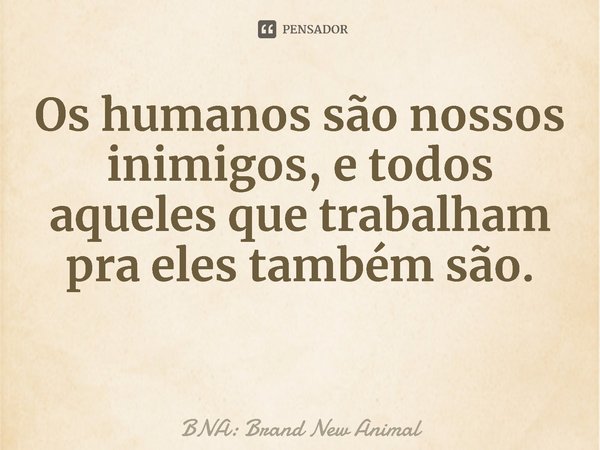 ⁠Os humanos são nossos inimigos, e todos aqueles que trabalham pra eles também são.... Frase de BNA: Brand New Animal.