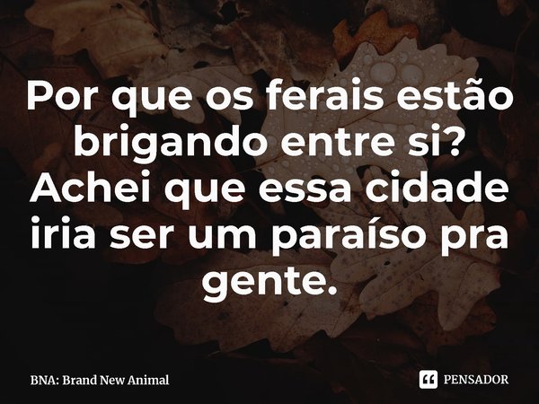 ⁠Por que os ferais estão brigando entre si? Achei que essa cidade iria ser um paraíso pra gente.... Frase de BNA: Brand New Animal.