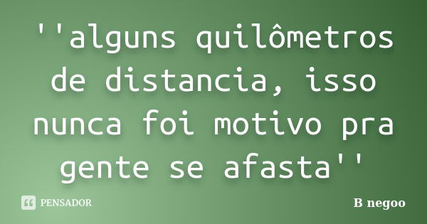 ''alguns quilômetros de distancia, isso nunca foi motivo pra gente se afasta''... Frase de B negoo.