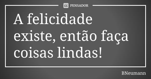 A felicidade existe, então faça coisas lindas!... Frase de BNeumann.