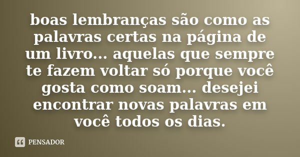 boas lembranças são como as palavras certas na página de um livro... aquelas que sempre te fazem voltar só porque você gosta como soam... desejei encontrar nova... Frase de anônimo.