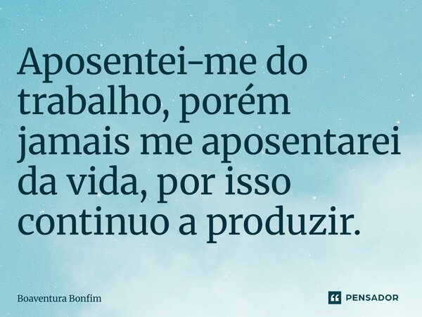 Aposentei-me do trabalho, porém jamais me aposentarei da vida, por isso continuo a produzir.... Frase de Boaventura Bonfim.