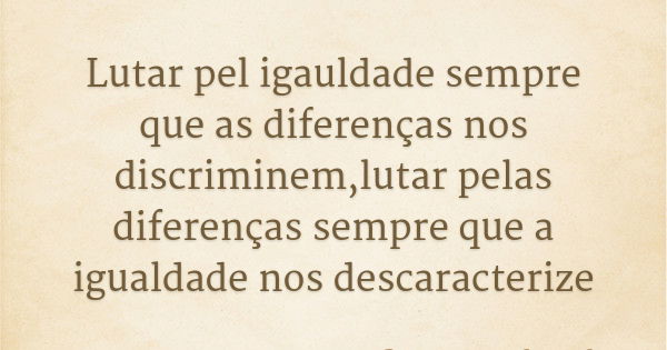Lutar pel igauldade sempre que as diferenças nos discriminem,lutar pelas diferenças sempre que a igualdade nos descaracterize... Frase de Boaventura de Souza Santos.