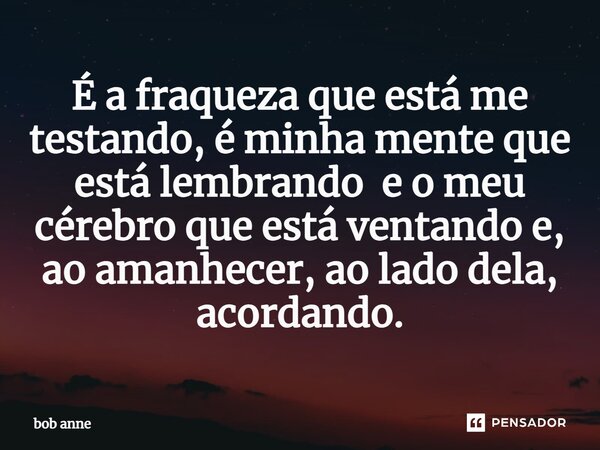 ⁠É a fraqueza que está me testando, é minha mente que está lembrando e o meu cérebro que está ventando e, ao amanhecer, ao lado dela, acordando.... Frase de Bob Anne.
