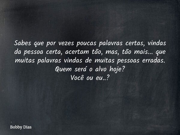 Sabes que por vezes poucas palavras certas, vindas da pessoa certa, acertam tão, mas, tão mais... que muitas palavras vindas de muitas pessoas erradas. Quem ser... Frase de Bobby Dias.