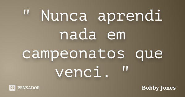 " Nunca aprendi nada em campeonatos que venci. "... Frase de Bobby Jones.