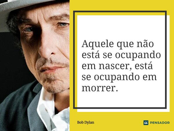 Aquele que não está se ocupando em nascer, está se ocupando em morrer.... Frase de Bob Dylan.