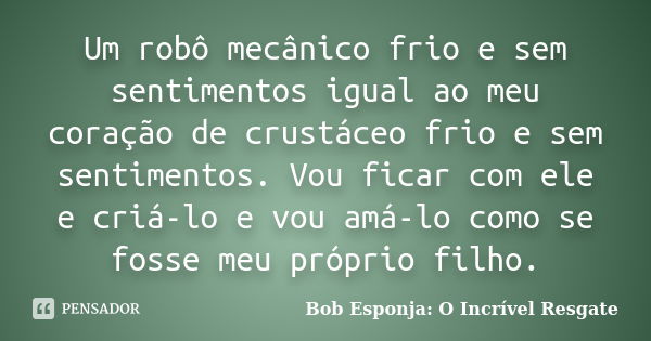 Um robô mecânico frio e sem sentimentos igual ao meu coração de crustáceo frio e sem sentimentos. Vou ficar com ele e criá-lo e vou amá-lo como se fosse meu pró... Frase de Bob Esponja: O Incrível Resgate.