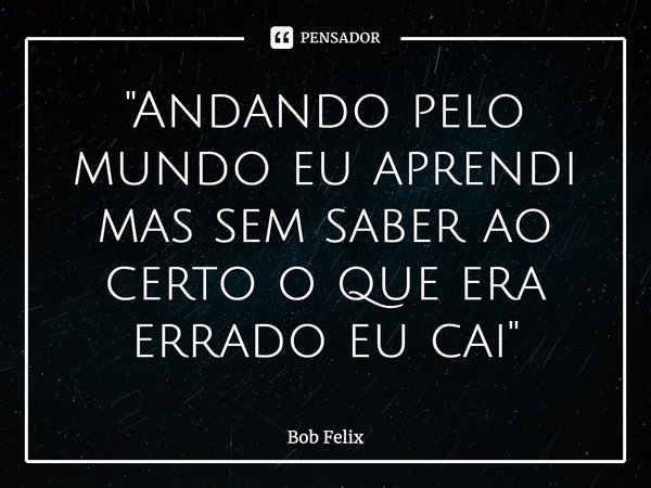 ⁠"Andando pelo mundo eu aprendi mas sem saber ao certo o que era errado eu cai"... Frase de Bob Felix.