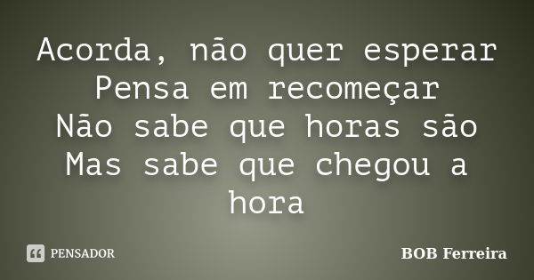 Acorda, não quer esperar Pensa em recomeçar Não sabe que horas são Mas sabe que chegou a hora... Frase de BOB Ferreira.