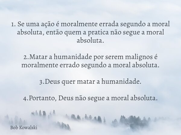 1. Se uma ação é moralmente errada segundo a moral absoluta, então quem a pratica não segue a moral absoluta. 2.Matar a humanidade por serem malignos é moralmen... Frase de Bob Kowalski.