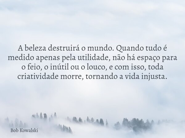 A beleza destruirá o mundo. Quando tudo é medido apenas pela utilidade, não há espaço para o feio, o inútil ou o louco, e com isso, toda criatividade morre, tor... Frase de Bob Kowalski.