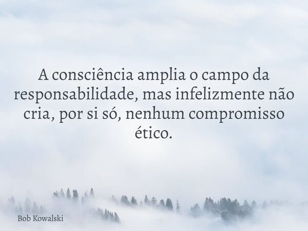 A consciência amplia o campo da responsabilidade, mas infelizmente não cria, por si só, nenhum compromisso ético.... Frase de Bob Kowalski.