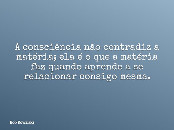A consciência não contradiz a matéria; ela é o que a matéria faz quando aprende a se relacionar consigo mesma.... Frase de Bob Kowalski.