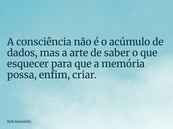 A consciência não é o acúmulo de dados, mas a arte de saber o que esquecer para que a memória possa, enfim, criar.... Frase de Bob Kowalski.