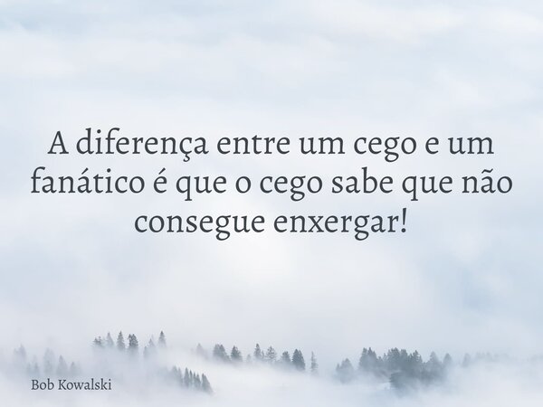 A diferença entre um cego e um fanático é que o cego sabe que não consegue enxergar!... Frase de Bob Kowalski.