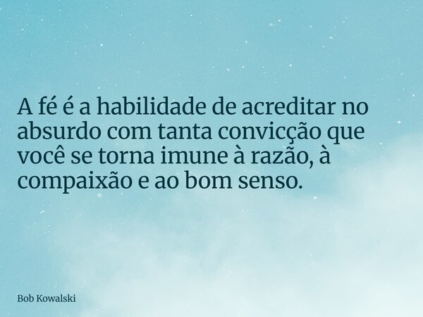 A fé é a habilidade de acreditar no absurdo com tanta convicção que você se torna imune à razão, à compaixão e ao bom senso.... Frase de Bob Kowalski.