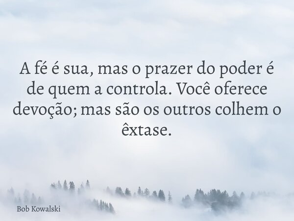 A fé é sua, mas o prazer do poder é de quem a controla. Você oferece devoção; mas são os outros colhem o êxtase.... Frase de Bob Kowalski.