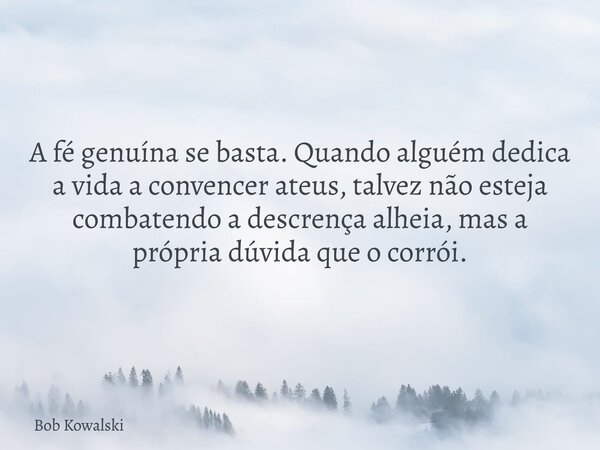 A fé genuína se basta. Quando alguém dedica a vida a convencer ateus, talvez não esteja combatendo a descrença alheia, mas a própria dúvida que o corrói.... Frase de Bob Kowalski.