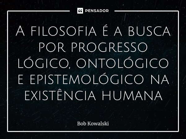 ⁠A filosofia é a busca por progresso lógico, ontológico e epistemológico na existência humana... Frase de Bob Kowalski.