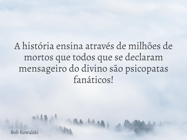 A história ensina através de milhões de mortos que todos que se declaram mensageiro do divino são psicopatas fanáticos!... Frase de Bob Kowalski.
