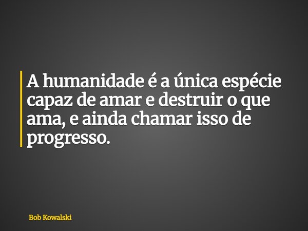 A humanidade é a única espécie capaz de amar e destruir o que ama, e ainda chamar isso de progresso.... Frase de Bob Kowalski.