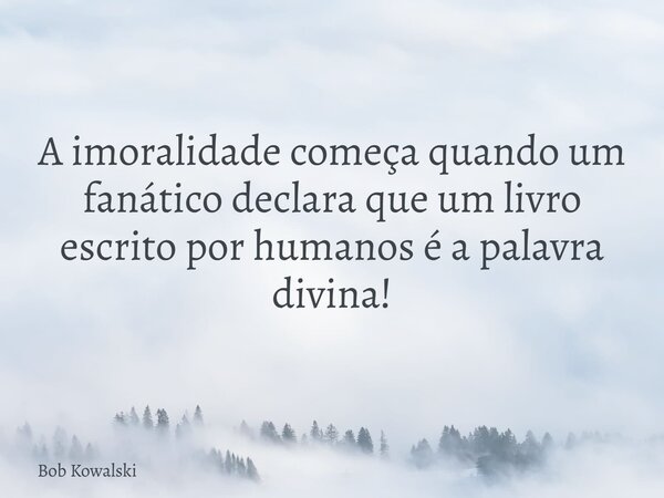 A imoralidade começa quando um fanático declara que um livro escrito por humanos é a palavra divina!... Frase de Bob Kowalski.