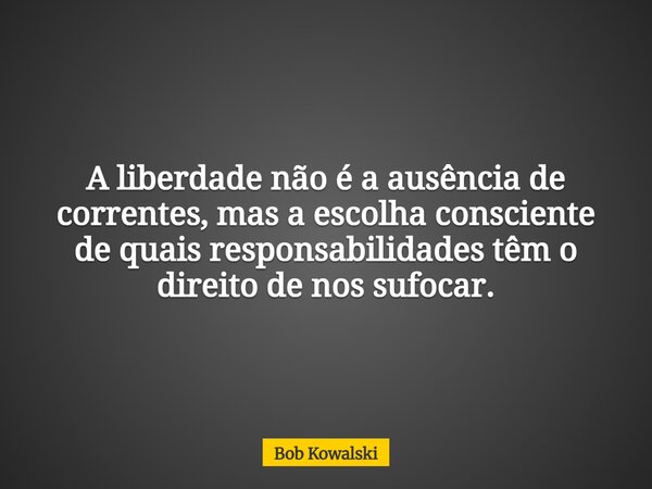 A liberdade não é a ausência de correntes, mas a escolha consciente de quais responsabilidades têm o direito de nos sufocar.... Frase de Bob Kowalski.