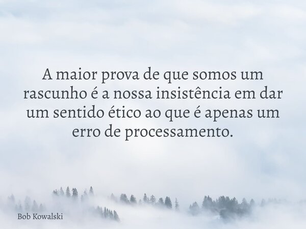 A maior prova de que somos um rascunho é a nossa insistência em dar um sentido ético ao que é apenas um erro de processamento.... Frase de Bob Kowalski.