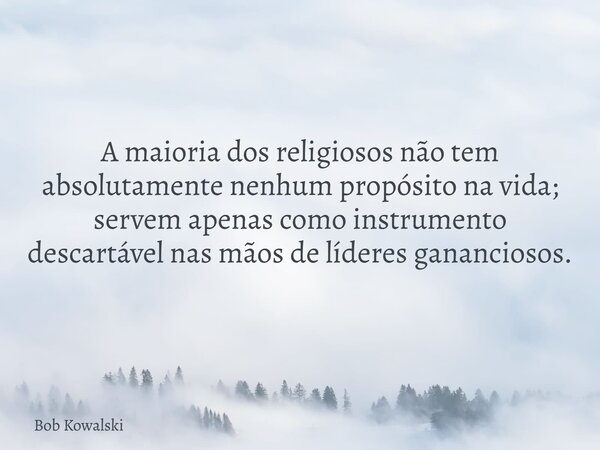 A maioria dos religiosos não tem absolutamente nenhum propósito na vida; servem apenas como instrumento descartável nas mãos de líderes gananciosos.... Frase de Bob Kowalski.