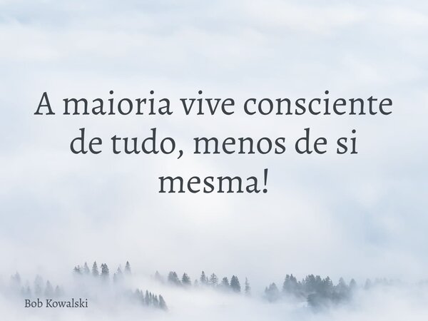 A maioria vive consciente de tudo, menos de si mesma!... Frase de Bob Kowalski.