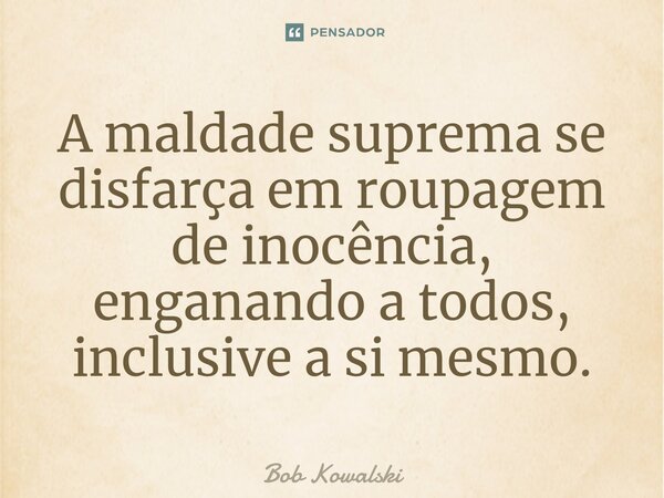 A maldade suprema se disfarça em roupagem de inocência, enganando a todos, inclusive a si mesmo.... Frase de Bob Kowalski.