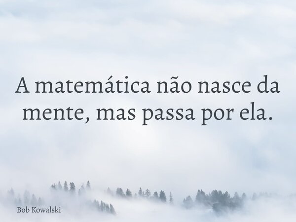 A matemática não nasce da mente, mas passa por ela.... Frase de Bob Kowalski.