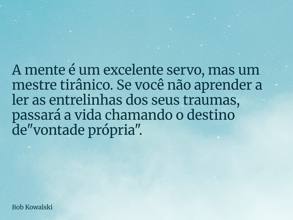 A mente é um excelente servo, mas um mestre tirânico. Se você não aprender a ler as entrelinhas dos seus traumas, passará a vida chamando o destino de "von... Frase de Bob Kowalski.