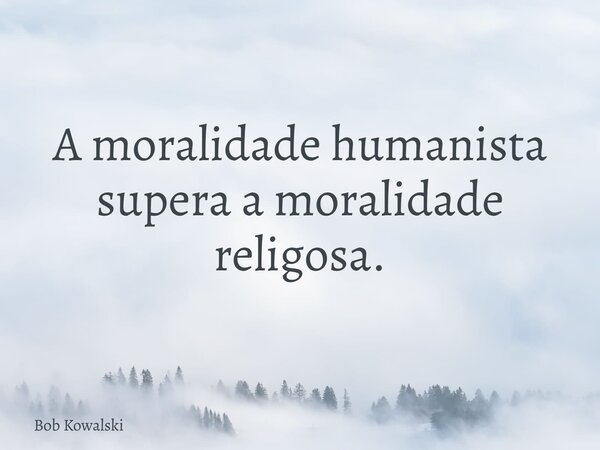 A moralidade humanista supera a moralidade religosa.... Frase de Bob Kowalski.