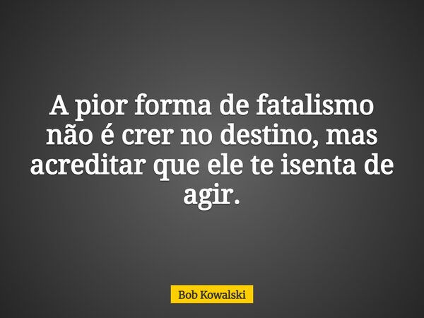 A pior forma de fatalismo não é crer no destino, mas acreditar que ele te isenta de agir.... Frase de Bob Kowalski.