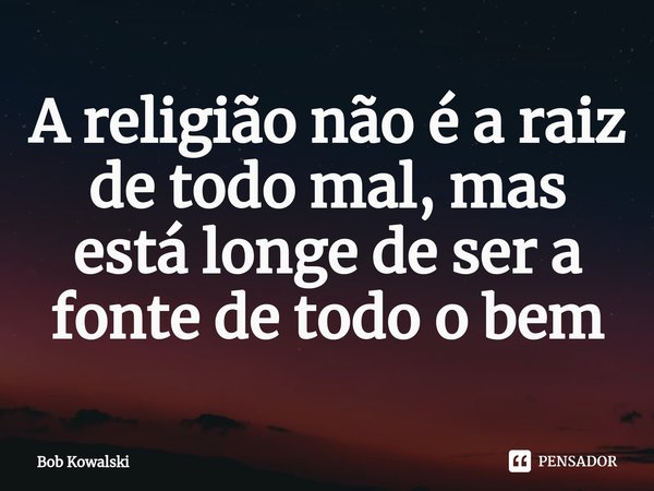 ⁠A religião não é a raiz de todo mal, mas está longe de ser a fonte de todo o bem... Frase de Bob Kowalski.