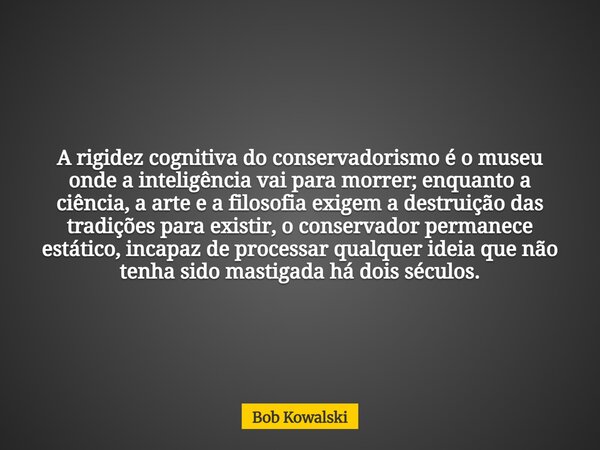 A rigidez cognitiva do conservadorismo é o museu onde a inteligência vai para morrer; enquanto a ciência, a arte e a filosofia exigem a destruição das tradições... Frase de Bob Kowalski.